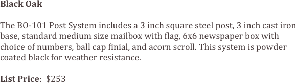 Black Oak

The BO-101 Post System includes a 3 inch square steel post, 3 inch cast iron base, standard medium size mailbox with flag, 6x6 newspaper box with choice of numbers, ball cap finial, and acorn scroll. This system is powder coated black for weather resistance.

List Price:  $253
